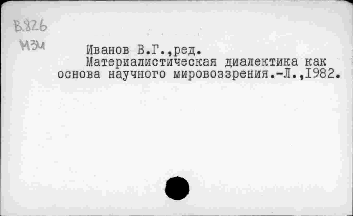 ﻿
Иванов В.Г.,ред.
Материалистическая диалектика как основа научного мировоззрения.-Л.,1982.